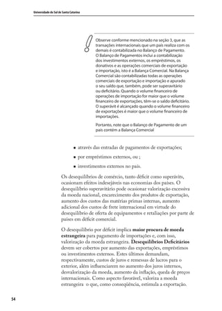 54
Universidade do Sul de Santa Catarina
Observe conforme mencionado na seção 3, que as
transações internacionais que um país realiza com os
demais é contabilizada no Balanço de Pagamento.
O Balanço de Pagamentos inclui a contabilização
dos investimentos externos, os empréstimos, os
donativos e as operações comerciais de exportação
e importação, isto é a Balança Comercial. Na Balança
Comercial são contabilizadas todas as operações
comerciais de exportação e importação e apurado
o seu saldo que, também, pode ser superavitário
ou deficitário. Quando o volume financeiro de
operações de importação for maior que o volume
financeiro de exportações, têm-se o saldo deficitário.
O superávit é alcançado quando o volume financeiro
de exportações é maior que o volume financeiro de
importações.
Portanto, note que o Balanço de Pagamento de um
país contém a Balança Comercial
através das entradas de pagamentos de exportações;
por empréstimos externos, ou ;
investimentos externos no país.
Os desequilíbrios de comércio, tanto déﬁcit como superávits,
ocasionam efeitos indesejáveis nas economias dos países. O
desequilíbrio superavitário pode ocasionar valorização excessiva
da moeda nacional, encarecimento dos produtos de exportação,
aumento dos custos das matérias primas internas, aumento
adicional dos custos de frete internacional em virtude do
desequilíbrio de oferta de equipamentos e retaliações por parte de
países em déﬁcit comercial.
O desequilíbrio por déﬁcit implica maior procura de moeda
estrangeira para pagamento de importações e, com isso,
valorização da moeda estrangeira. Desequilíbrios Deﬁcitários
devem ser cobertos por aumento das exportações, empréstimos
ou investimentos externos. Estes últimos demandam,
respectivamente, custos de juros e remessas de lucros para o
exterior, além inﬂuenciarem no aumento dos juros internos,
desvalorização da moeda, aumento da inﬂação, queda de preços
internacionais. Como aspecto favorável, valoriza a moeda
estrangeira o que, como conseqüência, estimula a exportação.
comercio_exterior_I.indb 54comercio_exterior_I.indb 54 12/9/2007 10:09:1312/9/2007 10:09:13
 