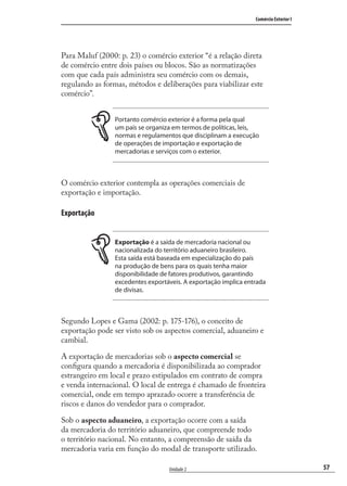 57
Comércio Exterior I
Unidade 2
Para Maluf (2000: p. 23) o comércio exterior “é a relação direta
de comércio entre dois países ou blocos. São as normatizações
com que cada país administra seu comércio com os demais,
regulando as formas, métodos e deliberações para viabilizar este
comércio”.
Portanto comércio exterior é a forma pela qual
um país se organiza em termos de políticas, leis,
normas e regulamentos que disciplinam a execução
de operações de importação e exportação de
mercadorias e serviços com o exterior.
O comércio exterior contempla as operações comerciais de
exportação e importação.
Exportação
Exportação é a saída de mercadoria nacional ou
nacionalizada do território aduaneiro brasileiro.
Esta saída está baseada em especialização do país
na produção de bens para os quais tenha maior
disponibilidade de fatores produtivos, garantindo
excedentes exportáveis. A exportação implica entrada
de divisas.
Segundo Lopes e Gama (2002: p. 175-176), o conceito de
exportação pode ser visto sob os aspectos comercial, aduaneiro e
cambial.
A exportação de mercadorias sob o aspecto comercial se
conﬁgura quando a mercadoria é disponibilizada ao comprador
estrangeiro em local e prazo estipulados em contrato de compra
e venda internacional. O local de entrega é chamado de fronteira
comercial, onde em tempo aprazado ocorre a transferência de
riscos e danos do vendedor para o comprador.
Sob o aspecto aduaneiro, a exportação ocorre com a saída
da mercadoria do território aduaneiro, que compreende todo
o território nacional. No entanto, a compreensão de saída da
mercadoria varia em função do modal de transporte utilizado.
comercio_exterior_I.indb 57comercio_exterior_I.indb 57 12/9/2007 10:09:1412/9/2007 10:09:14
 