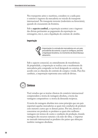 58
Universidade do Sul de Santa Catarina
Nos transportes aéreo e marítimo, considera-se a saída para
o exterior o ingresso da mercadoria no veículo de transporte
internacional. No transporte terrestre (rodoviário ou ferroviário),
quando do cruzamento da fronteira.
Sob o aspecto cambial, a exportação acontece com o ingresso
das divisas pertinentes ao pagamento da exportação no
estrangeiro, isto é, com a liquidação do contrato de câmbio.
Importação
Importação é a entrada de mercadorias em um país,
procedente do exterior, a qual se configura, perante
a legislação brasileira, no momento do desembaraço
aduaneiro.
Sob o aspecto comercial, no entendimento de transferência
de propriedade, a importação se realiza com o recebimento da
mercadoria pelo comprador no local designado no exterior, de
acordo com as cláusulas do contrato de compra e venda. Para ﬁns
cambiais, a importação representa uma saída de divisas.
Síntese
Você estudou que as teorias clássicas do comércio internacional
compreendem a teoria da vantagem absoluta, a teoria das
vantagens comparativas e a teoria da demanda recíproca.
A teoria da vantagem absoluta tem como princípio que um país
exportará aquelas mercadorias as quais tem condições de produzir
com menores custos que os demais países. Por isto, deverá se
concentrar em produzir os produtos os quais têm melhores
vantagens em termos de custos e condições de produção, tirando
vantagens dos recursos naturais e da mão-de-obra; e importar
no mercado internacional os produtos dos países que ofereçam
também vantagens absolutas.
comercio_exterior_I.indb 58comercio_exterior_I.indb 58 12/9/2007 10:09:1412/9/2007 10:09:14
 