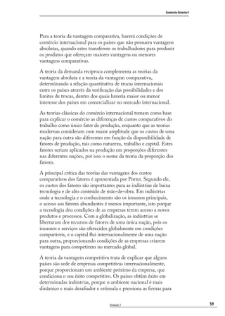 59
Comércio Exterior I
Unidade 2
Para a teoria da vantagem comparativa, haverá condições de
comércio internacional para os países que não possuem vantagens
absolutas, quando estes transferem os trabalhadores para produzir
os produtos que ofereçam maiores vantagens ou menores
vantagens comparativas.
A teoria da demanda recíproca complementa as teorias da
vantagem absoluta e a teoria da vantagem comparativa,
determinando a relação quantitativa de trocas internacionais
entre os países através da veriﬁcação das possibilidades e dos
limites de trocas, dentro dos quais haveria maior ou menor
interesse dos países em comercializar no mercado internacional.
As teorias clássicas do comércio internacional tomam como base
para explicar o comércio as diferenças de custos comparativos do
trabalho como único fator de produção, enquanto que as teorias
modernas consideram com maior amplitude que os custos de uma
nação para outra são diferentes em função da disponibilidade de
fatores de produção, tais como natureza, trabalho e capital. Estes
fatores seriam aplicados na produção em proporções diferentes
nas diferentes nações, por isso o nome da teoria da proporção dos
fatores.
A principal crítica das teorias das vantagens dos custos
comparativos dos fatores é apresentada por Porter. Segundo ele,
os custos dos fatores são importantes para as indústrias de baixa
tecnologia e de alto conteúdo de mão-de-obra. Em indústrias
onde a tecnologia e o conhecimento são os insumos principais,
o acesso aos fatores abundantes é menos importante, isto porque
a tecnologia deu condições de as empresas terem acesso a novos
produtos e processos. Com a globalização, as indústrias se
libertaram dos recursos de fatores de uma única nação, pois os
insumos e serviços são oferecidos globalmente em condições
comparáveis, e o capital ﬂui internacionalmente de uma nação
para outra, proporcionando condições de as empresas criarem
vantagens para competirem no mercado global.
A teoria da vantagem competitiva trata de explicar que alguns
países são sede de empresas competitivas internacionalmente,
porque proporcionam um ambiente próximo da empresa, que
condiciona o seu êxito competitivo. Os países obtêm êxito em
determinadas indústrias, porque o ambiente nacional é mais
dinâmico e mais desaﬁador e estimula e pressiona as ﬁrmas para
comercio_exterior_I.indb 59comercio_exterior_I.indb 59 12/9/2007 10:09:1412/9/2007 10:09:14
 
