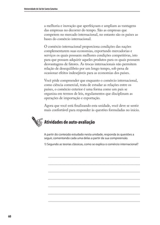 60
Universidade do Sul de Santa Catarina
a melhoria e inovação que aperfeiçoam e ampliam as vantagens
das empresas no decorrer do tempo. São as empresas que
competem no mercado internacional, no entanto são os países as
bases do comércio internacional.
O comércio internacional proporciona condições das nações
complementarem suas economias, exportando mercadorias e
serviços os quais possuem melhores condições competitivas, isto
para que possam adquirir aqueles produtos para os quais possuem
desvantagens de fatores. As trocas internacionais não permitem
relação de desequilíbrio por um longo tempo, sob pena de
ocasionar efeitos indesejáveis para as economias dos países.
Você pôde compreender que enquanto o comércio internacional,
como ciência comercial, trata de estudar as relações entre os
países, o comércio exterior é uma forma como um país se
organiza em termos de leis, regulamentos que disciplinam as
operações de importação e exportação.
Agora que você está ﬁnalizando esta unidade, você deve se sentir
mais confortável para responder às questões formuladas no início.
Atividades de auto-avaliação
A partir do conteúdo estudado nesta unidade, responda às questões a
seguir, comentando cada uma delas a partir da sua compreensão.
1) Segundo as teorias clássicas, como se explica o comércio internacional?
comercio_exterior_I.indb 60comercio_exterior_I.indb 60 12/9/2007 10:09:1512/9/2007 10:09:15
 