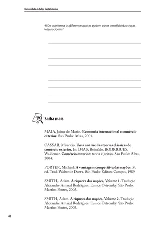 62
Universidade do Sul de Santa Catarina
4) De que forma os diferentes países podem obter benefício das trocas
internacionais?
Saiba mais
MAIA, Jaime de Mariz. Economia internacional e comércio
exterior. São Paulo: Atlas, 2001.
CASSAR, Maurício. Uma análise das teorias clássicas de
comércio exterior. In: DIAS, Reinaldo. RODRIGUES,
Waldemar. Comércio exterior: teoria e gestão. São Paulo: Altas,
2004.
PORTER, Michael. A vantagem competitiva das nações. 5ª.
ed. Trad. Waltensir Dutra. São Paulo: Editora Campus, 1989.
SMITH,. Adam. A riqueza das nações, Volume 1. Tradução
Alexandre Amaral Rodrigues, Eunice Ostrensky. São Paulo:
Martins Fontes, 2003.
SMITH, Adam. A riqueza das nações, Volume 2. Tradução
Alexandre Amaral Rodrigues, Eunice Ostrensky. São Paulo:
Martins Fontes, 2003.
comercio_exterior_I.indb 62comercio_exterior_I.indb 62 12/9/2007 10:09:1512/9/2007 10:09:15
 