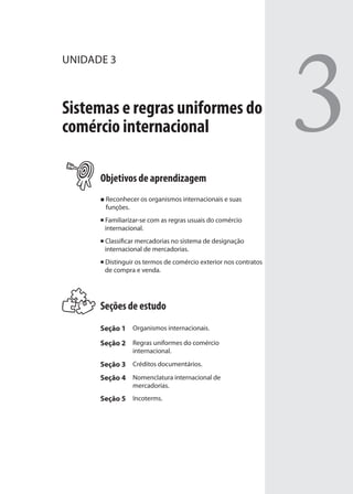 3
UNIDADE 3
Sistemas e regras uniformes do
comércio internacional
Objetivos de aprendizagem
Reconhecer os organismos internacionais e suas
funções.
Familiarizar-se com as regras usuais do comércio
internacional.
Classificar mercadorias no sistema de designação
internacional de mercadorias.
Distinguir os termos de comércio exterior nos contratos
de compra e venda.
Seções de estudo
Seção 1 Organismos internacionais.
Seção 2 Regras uniformes do comércio
internacional.
Seção 3 Créditos documentários.
Seção 4 Nomenclatura internacional de
mercadorias.
Seção 5 Incoterms.
comercio_exterior_I.indb 63comercio_exterior_I.indb 63 12/9/2007 10:09:1512/9/2007 10:09:15
 