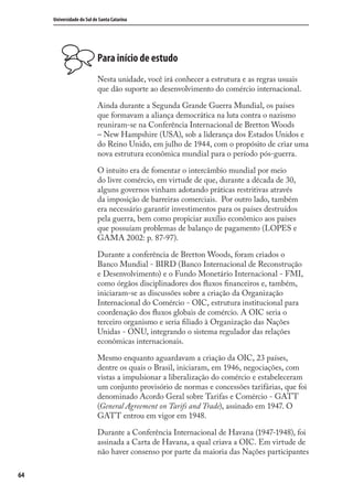 64
Universidade do Sul de Santa Catarina
Para início de estudo
Nesta unidade, você irá conhecer a estrutura e as regras usuais
que dão suporte ao desenvolvimento do comércio internacional.
Ainda durante a Segunda Grande Guerra Mundial, os países
que formavam a aliança democrática na luta contra o nazismo
reuniram-se na Conferência Internacional de Bretton Woods
– New Hampshire (USA), sob a liderança dos Estados Unidos e
do Reino Unido, em julho de 1944, com o propósito de criar uma
nova estrutura econômica mundial para o período pós-guerra.
O intuito era de fomentar o intercâmbio mundial por meio
do livre comércio, em virtude de que, durante a década de 30,
alguns governos vinham adotando práticas restritivas através
da imposição de barreiras comerciais. Por outro lado, também
era necessário garantir investimentos para os países destruídos
pela guerra, bem como propiciar auxílio econômico aos países
que possuíam problemas de balanço de pagamento (LOPES e
GAMA 2002: p. 87-97).
Durante a conferência de Bretton Woods, foram criados o
Banco Mundial - BIRD (Banco Internacional de Reconstrução
e Desenvolvimento) e o Fundo Monetário Internacional - FMI,
como órgãos disciplinadores dos ﬂuxos ﬁnanceiros e, também,
iniciaram-se as discussões sobre a criação da Organização
Internacional do Comércio - OIC, estrutura institucional para
coordenação dos ﬂuxos globais de comércio. A OIC seria o
terceiro organismo e seria ﬁliado à Organização das Nações
Unidas - ONU, integrando o sistema regulador das relações
econômicas internacionais.
Mesmo enquanto aguardavam a criação da OIC, 23 países,
dentre os quais o Brasil, iniciaram, em 1946, negociações, com
vistas a impulsionar a liberalização do comércio e estabeleceram
um conjunto provisório de normas e concessões tarifárias, que foi
denominado Acordo Geral sobre Tarifas e Comércio - GATT
(General Agreement on Tarifs and Trade), assinado em 1947. O
GATT entrou em vigor em 1948.
Durante a Conferência Internacional de Havana (1947-1948), foi
assinada a Carta de Havana, a qual criava a OIC. Em virtude de
não haver consenso por parte da maioria das Nações participantes
comercio_exterior_I.indb 64comercio_exterior_I.indb 64 12/9/2007 10:09:1512/9/2007 10:09:15
 
