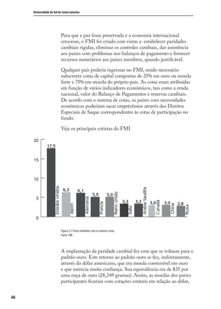 66
Universidade do Sul de Santa Catarina
Para que a paz fosse preservada e a economia internacional
crescesse, o FMI foi criado com vistas a estabelecer paridades
cambiais rígidas, eliminar os controles cambiais, dar assistência
aos países com problemas nos balanços de pagamento e fornecer
recursos monetários aos países membros, quando justiﬁcável.
Qualquer país poderia ingressar no FMI, sendo necessário
subscrever cotas de capital compostas de 25% em ouro ou moeda
forte e 75% em moeda do próprio país. As cotas eram atribuídas
em função de vários indicadores econômicos, tais como a renda
nacional, valor do Balanço de Pagamentos e reservas cambiais.
De acordo com o sistema de cotas, os países com necessidades
econômicas poderiam sacar empréstimos através dos Direitos
Especiais de Saque correspondentes às cotas de participação no
fundo.
Veja os principais cotistas do FMI
Figura 3.1: Países membros com as maiores cotas.
Fonte: FMI
A implantação da paridade cambial fez com que se voltasse para o
padrão-ouro. Este retorno ao padrão-ouro se fez, indiretamente,
através do dólar americano, que era moeda conversível em ouro
e que merecia muita conﬁança. Sua equivalência era de $35 por
uma onça de ouro (28,349 gramas). Assim, as moedas dos países
participantes ﬁcaram com cotações estáveis em relação ao dólar,
comercio_exterior_I.indb 66comercio_exterior_I.indb 66 12/9/2007 10:09:1612/9/2007 10:09:16
 