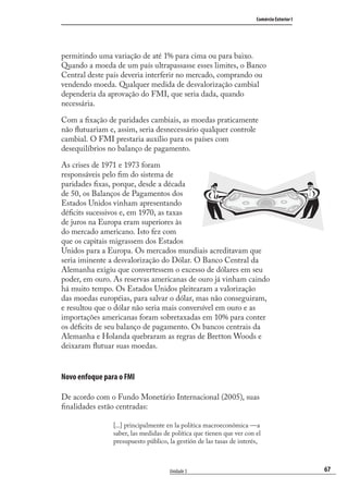 67
Comércio Exterior I
Unidade 3
permitindo uma variação de até 1% para cima ou para baixo.
Quando a moeda de um país ultrapassasse esses limites, o Banco
Central deste país deveria interferir no mercado, comprando ou
vendendo moeda. Qualquer medida de desvalorização cambial
dependeria da aprovação do FMI, que seria dada, quando
necessária.
Com a ﬁxação de paridades cambiais, as moedas praticamente
não ﬂutuariam e, assim, seria desnecessário qualquer controle
cambial. O FMI prestaria auxílio para os países com
desequilíbrios no balanço de pagamento.
As crises de 1971 e 1973 foram
responsáveis pelo ﬁm do sistema de
paridades ﬁxas, porque, desde a década
de 50, os Balanços de Pagamentos dos
Estados Unidos vinham apresentando
déﬁcits sucessivos e, em 1970, as taxas
de juros na Europa eram superiores às
do mercado americano. Isto fez com
que os capitais migrassem dos Estados
Unidos para a Europa. Os mercados mundiais acreditavam que
seria iminente a desvalorização do Dólar. O Banco Central da
Alemanha exigiu que convertessem o excesso de dólares em seu
poder, em ouro. As reservas americanas de ouro já vinham caindo
há muito tempo. Os Estados Unidos pleitearam a valorização
das moedas européias, para salvar o dólar, mas não conseguiram,
e resultou que o dólar não seria mais conversível em ouro e as
importações americanas foram sobretaxadas em 10% para conter
os déﬁcits de seu balanço de pagamento. Os bancos centrais da
Alemanha e Holanda quebraram as regras de Bretton Woods e
deixaram ﬂutuar suas moedas.
Novo enfoque para o FMI
De acordo com o Fundo Monetário Internacional (2005), suas
ﬁnalidades estão centradas:
[...] principalmente en la política macroeconômica —a
saber, las medidas de política que tienen que ver con el
presupuesto público, la gestión de las tasas de interés,
comercio_exterior_I.indb 67comercio_exterior_I.indb 67 12/9/2007 10:09:1712/9/2007 10:09:17
 