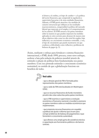 68
Universidade do Sul de Santa Catarina
el dinero y el crédito, y el tipo de cambio— y la política
del sector ﬁnanciero, que comprende la regulación y
supervisión bancarias y de otras entidades ﬁnancieras.
Además, el FMI presta atención a las medidas de
carácter estructural que inﬂuyen en los resultados
macroeconómicos, comprendida la política del mercado
laboral que repercute en el empleo y el comportamiento
de los salarios. El FMI asesora a los países miembros
sobre la manera en que pueden mejorarse las medidas
aplicadas en estos sectores para alcanzar de manera más
eﬁcaz objetivos tales como un alto nivel de empleo, baja
inﬂación y un crecimiento económico sostenible , o sea,
el tipo de crecimiento que puede mantenerse sin que
conduzca a diﬁcultades como inﬂación y problemas de
balanza de pagos (p. 5).
Assim, mediante o esforço para fortalecer o sistema ﬁnanceiro
internacional, o FMI, desde 1999, procura, como novo enfoque,
acelerar a luta pela redução da pobreza mundial através do
estímulo à adoção de políticas bem fundamentadas nos países
membros. Com isso pretende estimular o crescimento econômico
sustentável, no sentido de que a globalização funcione em
beneﬁcio de todos.
Você sabia:
- que a direção geral do FMI é formada pelos
representantes dos países membros;
- que a sede do FMI está localizada em Washington
(USA);
- que os recursos financeiros do fundo monetário
provêm das cotas subscritas pelos países membros;
- que o FMI examina e supervisiona a evolução
econômica e financeira nacional e mundial e assessora
os países membros sobre as medidas econômicas que
implementam;
- que empresta recursos financeiros em respaldo
a políticas de ajuste e reforma que sirvam para
corrigir problemas de balança de pagamentos e que
fomentem o crescimento sustentável;
- que oferece uma ampla gama de assistência técnica
e capacitação aos funcionários públicos e de bancos
centrais;
comercio_exterior_I.indb 68comercio_exterior_I.indb 68 12/9/2007 10:09:1712/9/2007 10:09:17
 