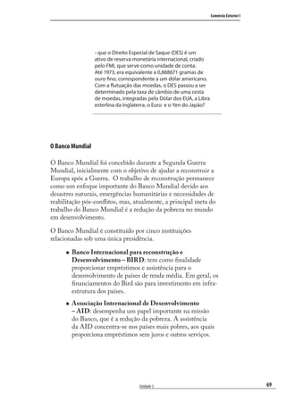 69
Comércio Exterior I
Unidade 3
- que o Direito Especial de Saque (DES) é um
ativo de reserva monetária internacional, criado
pelo FMI, que serve como unidade de conta.
Até 1973, era equivalente a 0,888671 gramas de
ouro fino, correspondente a um dólar americano.
Com a flutuação das moedas, o DES passou a ser
determinado pela taxa de câmbio de uma cesta
de moedas, integradas pelo Dólar dos EUA, a Libra
esterlina da Inglaterra, o Euro e o Yen do Japão?
O Banco Mundial
O Banco Mundial foi concebido durante a Segunda Guerra
Mundial, inicialmente com o objetivo de ajudar a reconstruir a
Europa após a Guerra. O trabalho de reconstrução permanece
como um enfoque importante do Banco Mundial devido aos
desastres naturais, emergências humanitárias e necessidades de
reabilitação pós-conﬂitos, mas, atualmente, a principal meta do
trabalho do Banco Mundial é a redução da pobreza no mundo
em desenvolvimento.
O Banco Mundial é constituído por cinco instituições
relacionadas sob uma única presidência.
Banco Internacional para reconstrução e
Desenvolvimento – BIRD: tem como ﬁnalidade
proporcionar empréstimos e assistência para o
desenvolvimento de países de renda média. Em geral, os
ﬁnanciamentos do Bird são para investimento em infra-
estrutura dos países.
Associação Internacional de Desenvolvimento
– AID: desempenha um papel importante na missão
do Banco, que é a redução da pobreza. A assistência
da AID concentra-se nos países mais pobres, aos quais
proporciona empréstimos sem juros e outros serviços.
comercio_exterior_I.indb 69comercio_exterior_I.indb 69 12/9/2007 10:09:1712/9/2007 10:09:17
 