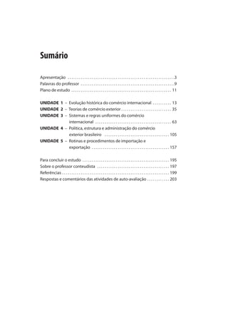 Apresentação . . . . . . . . . . . . . . . . . . . . . . . . . . . . . . . . . . . . . . . . . . . . . . . . . . . . . . . . . .
Palavras do professor . . . . . . . . . . . . . . . . . . . . . . . . . . . . . . . . . . . . . . . . . . . . . . . . . . .
Plano de estudo . . . . . . . . . . . . . . . . . . . . . . . . . . . . . . . . . . . . . . . . . . . . . . . . . . . . . . 11
UNIDADE 1 – Evolução histórica do comércio internacional . . . . . . . . . . 13
UNIDADE 2 – Teorias de comércio exterior . . . . . . . . . . . . . . . . . . . . . . . . . . . 35
UNIDADE 3 – Sistemas e regras uniformes do comércio
internacional . . . . . . . . . . . . . . . . . . . . . . . . . . . . . . . . . . . . . . . . . 63
UNIDADE 4 – Política, estrutura e administração do comércio
exterior brasileiro . . . . . . . . . . . . . . . . . . . . . . . . . . . . . . . . . . . 105
UNIDADE 5 – Rotinas e procedimentos de importação e
exportação . . . . . . . . . . . . . . . . . . . . . . . . . . . . . . . . . . . . . . . . . . 157
Para concluir o estudo . . . . . . . . . . . . . . . . . . . . . . . . . . . . . . . . . . . . . . . . . . . . . . . 195
Sobre o professor conteudista . . . . . . . . . . . . . . . . . . . . . . . . . . . . . . . . . . . . . . . 197
Referências . . . . . . . . . . . . . . . . . . . . . . . . . . . . . . . . . . . . . . . . . . . . . . . . . . . . . . . . . . 199
Respostas e comentários das atividades de auto-avaliação . . . . . . . . . . . . 203
Sumário
comercio_exterior_I.indb 7comercio_exterior_I.indb 7 12/9/2007 10:09:0112/9/2007 10:09:01
 