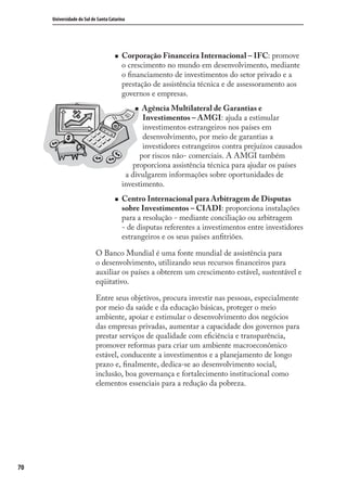 70
Universidade do Sul de Santa Catarina
Corporação Financeira Internacional – IFC: promove
o crescimento no mundo em desenvolvimento, mediante
o ﬁnanciamento de investimentos do setor privado e a
prestação de assistência técnica e de assessoramento aos
governos e empresas.
Agência Multilateral de Garantias e
Investimentos – AMGI: ajuda a estimular
investimentos estrangeiros nos países em
desenvolvimento, por meio de garantias a
investidores estrangeiros contra prejuízos causados
por riscos não- comerciais. A AMGI também
proporciona assistência técnica para ajudar os países
a divulgarem informações sobre oportunidades de
investimento.
Centro Internacional para Arbitragem de Disputas
sobre Investimentos – CIADI: proporciona instalações
para a resolução - mediante conciliação ou arbitragem
- de disputas referentes a investimentos entre investidores
estrangeiros e os seus países anﬁtriões.
O Banco Mundial é uma fonte mundial de assistência para
o desenvolvimento, utilizando seus recursos ﬁnanceiros para
auxiliar os países a obterem um crescimento estável, sustentável e
eqüitativo.
Entre seus objetivos, procura investir nas pessoas, especialmente
por meio da saúde e da educação básicas, proteger o meio
ambiente, apoiar e estimular o desenvolvimento dos negócios
das empresas privadas, aumentar a capacidade dos governos para
prestar serviços de qualidade com eﬁciência e transparência,
promover reformas para criar um ambiente macroeconômico
estável, conducente a investimentos e a planejamento de longo
prazo e, ﬁnalmente, dedica-se ao desenvolvimento social,
inclusão, boa governança e fortalecimento institucional como
elementos essenciais para a redução da pobreza.
comercio_exterior_I.indb 70comercio_exterior_I.indb 70 12/9/2007 10:09:1712/9/2007 10:09:17
 
