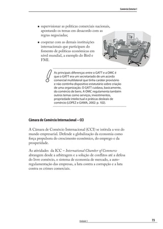 73
Comércio Exterior I
Unidade 3
supervisionar as políticas comerciais nacionais,
apontando os temas em desacordo com as
regras negociadas;
cooperar com as demais instituições
internacionais que participam do
fomento de políticas econômicas em
nível mundial, a exemplo do Bird e
FMI.
As principais diferenças entre o GATT e a OMC é
que o GATT era um secretariado de um acordo
comercial multilateral que tinha caráter provisório
e não continha dispositivo estatutário sobre criação
de uma organização. O GATT cuidava, basicamente,
do comércio de bens. A OMC regulamenta também
outros temas como serviços, investimentos,
propriedade intelectual e práticas desleais de
comércio (LOPEZ e GAMA, 2002: p. 102).
Câmara de Comércio Internacional – CCI
A Câmara de Comércio Internacional (CCI) se intitula a voz do
mundo empresarial. Defende a globalização da economia como
força propulsora do crescimento econômico, do emprego e da
prosperidade.
As atividades da ICC – International Chamber of Commerce
abrangem desde a arbitragem e a solução de conﬂitos até a defesa
do livre comércio, o sistema de economia de mercado, a auto-
regulamentação das empresas, a luta contra a corrupção e a luta
contra os crimes comerciais.
comercio_exterior_I.indb 73comercio_exterior_I.indb 73 12/9/2007 10:09:1812/9/2007 10:09:18
 