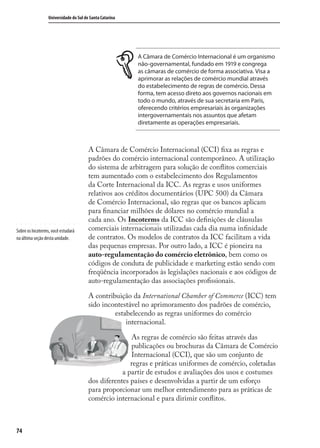 74
Universidade do Sul de Santa Catarina
A Câmara de Comércio Internacional é um organismo
não-governamental, fundado em 1919 e congrega
as câmaras de comércio de forma associativa. Visa a
aprimorar as relações de comércio mundial através
do estabelecimento de regras de comércio. Dessa
forma, tem acesso direto aos governos nacionais em
todo o mundo, através de sua secretaria em Paris,
oferecendo critérios empresariais às organizações
intergovernamentais nos assuntos que afetam
diretamente as operações empresariais.
A Câmara de Comércio Internacional (CCI) ﬁxa as regras e
padrões do comércio internacional contemporâneo. A utilização
do sistema de arbitragem para solução de conﬂitos comerciais
tem aumentado com o estabelecimento dos Regulamentos
da Corte Internacional da ICC. As regras e usos uniformes
relativos aos créditos documentários (UPC 500) da Câmara
de Comércio Internacional, são regras que os bancos aplicam
para ﬁnanciar milhões de dólares no comércio mundial a
cada ano. Os Incoterms da ICC são deﬁnições de cláusulas
comerciais internacionais utilizadas cada dia numa inﬁnidade
de contratos. Os modelos de contratos da ICC facilitam a vida
das pequenas empresas. Por outro lado, a ICC é pioneira na
auto-regulamentação do comércio eletrônico, bem como os
códigos de conduta de publicidade e marketing estão sendo com
freqüência incorporados às legislações nacionais e aos códigos de
auto-regulamentação das associações proﬁssionais.
A contribuição da International Chamber of Commerce (ICC) tem
sido incontestável no aprimoramento dos padrões de comércio,
estabelecendo as regras uniformes do comércio
internacional.
As regras de comércio são feitas através das
publicações ou brochuras da Câmara de Comércio
Internacional (CCI), que são um conjunto de
regras e práticas uniformes de comércio, coletadas
a partir de estudos e avaliações dos usos e costumes
dos diferentes países e desenvolvidas a partir de um esforço
para proporcionar um melhor entendimento para as práticas de
comércio internacional e para dirimir conﬂitos.
Sobre os Incoterms, você estudará
na última seção desta unidade.
comercio_exterior_I.indb 74comercio_exterior_I.indb 74 12/9/2007 10:09:1812/9/2007 10:09:18
 