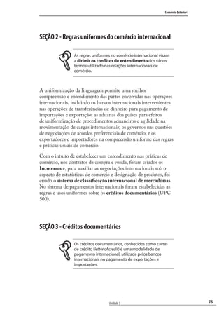 75
Comércio Exterior I
Unidade 3
SEÇÃO 2 - Regras uniformes do comércio internacional
As regras uniformes no comércio internacional visam
a dirimir os conflitos de entendimento dos vários
termos utilizado nas relações internacionais de
comércio.
A uniformização da linguagem permite uma melhor
compreensão e entendimento das partes envolvidas nas operações
internacionais, incluindo os bancos internacionais intervenientes
nas operações de transferências de dinheiro para pagamento de
importações e exportação; as aduanas dos países para efeitos
de uniformização de procedimentos aduaneiros e agilidade na
movimentação de cargas internacionais; os governos nas questões
de negociações de acordos preferenciais de comércio; e os
exportadores e importadores na compreensão uniforme das regras
e práticas usuais de comércio.
Com o intuito de estabelecer um entendimento nas práticas de
comércio, nos contratos de compra e venda, foram criados os
Incoterms e, para auxiliar as negociações internacionais sob o
aspecto de estatísticas de comércio e designação de produtos, foi
criado o sistema de classiﬁcação internacional de mercadorias.
No sistema de pagamentos internacionais foram estabelecidas as
regras e usos uniformes sobre os créditos documentários (UPC
500).
SEÇÃO 3 - Créditos documentários
Os créditos documentários, conhecidos como cartas
de crédito (letter of credit) é uma modalidade de
pagamento internacional, utilizada pelos bancos
internacionais no pagamento de exportações e
importações.
comercio_exterior_I.indb 75comercio_exterior_I.indb 75 12/9/2007 10:09:1912/9/2007 10:09:19
 
