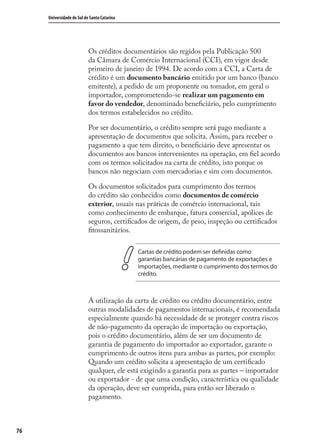 76
Universidade do Sul de Santa Catarina
Os créditos documentários são regidos pela Publicação 500
da Câmara de Comércio Internacional (CCI), em vigor desde
primeiro de janeiro de 1994. De acordo com a CCI, a Carta de
crédito é um documento bancário emitido por um banco (banco
emitente), a pedido de um proponente ou tomador, em geral o
importador, comprometendo-se realizar um pagamento em
favor do vendedor, denominado beneﬁciário, pelo cumprimento
dos termos estabelecidos no crédito.
Por ser documentário, o crédito sempre será pago mediante a
apresentação de documentos que solicita. Assim, para receber o
pagamento a que tem direito, o beneﬁciário deve apresentar os
documentos aos bancos intervenientes na operação, em ﬁel acordo
com os termos solicitados na carta de crédito, isto porque os
bancos não negociam com mercadorias e sim com documentos.
Os documentos solicitados para cumprimento dos termos
do crédito são conhecidos como documentos de comércio
exterior, usuais nas práticas de comércio internacional, tais
como conhecimento de embarque, fatura comercial, apólices de
seguros, certiﬁcados de origem, de peso, inspeção ou certiﬁcados
ﬁtossanitários.
Cartas de crédito podem ser definidas como
garantias bancárias de pagamento de exportações e
importações, mediante o cumprimento dos termos do
crédito.
A utilização da carta de crédito ou crédito documentário, entre
outras modalidades de pagamentos internacionais, é recomendada
especialmente quando há necessidade de se proteger contra riscos
de não-pagamento da operação de importação ou exportação,
pois o crédito documentário, além de ser um documento de
garantia de pagamento do importador ao exportador, garante o
cumprimento de outros itens para ambas as partes, por exemplo:
Quando um crédito solicita a apresentação de um certiﬁcado
qualquer, ele está exigindo a garantia para as partes – importador
ou exportador - de que uma condição, característica ou qualidade
da operação, deve ser cumprida, para então ser liberado o
pagamento.
comercio_exterior_I.indb 76comercio_exterior_I.indb 76 12/9/2007 10:09:1912/9/2007 10:09:19
 