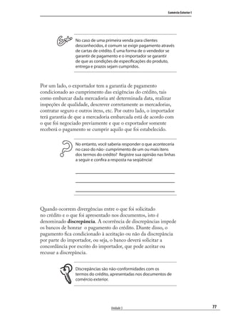 77
Comércio Exterior I
Unidade 3
No caso de uma primeira venda para clientes
desconhecidos, é comum se exigir pagamento através
de cartas de crédito. É uma forma de o vendedor se
garantir de pagamento e o importador se garantir
de que as condições de especificações do produto,
entrega e prazos sejam cumpridos.
Por um lado, o exportador tem a garantia de pagamento
condicionado ao cumprimento das exigências do crédito, tais
como embarcar dada mercadoria até determinada data, realizar
inspeções de qualidade, descrever corretamente as mercadorias,
contratar seguro e outros itens, etc. Por outro lado, o importador
terá garantia de que a mercadoria embarcada está de acordo com
o que foi negociado previamente e que o exportador somente
receberá o pagamento se cumprir aquilo que foi estabelecido.
No entanto, você saberia responder o que aconteceria
no caso do não- cumprimento de um ou mais itens
dos termos do crédito? Registre sua opinião nas linhas
a seguir e confira a resposta na seqüência!
Quando ocorrem divergências entre o que foi solicitado
no crédito e o que foi apresentado nos documentos, isto é
denominado discrepância. A ocorrência de discrepâncias impede
os bancos de honrar o pagamento do crédito. Diante disso, o
pagamento ﬁca condicionado à aceitação ou não da discrepância
por parte do importador, ou seja, o banco deverá solicitar a
concordância por escrito do importador, que pode aceitar ou
recusar a discrepância.
Discrepâncias são não-conformidades com os
termos do crédito, apresentadas nos documentos de
comércio exterior.
comercio_exterior_I.indb 77comercio_exterior_I.indb 77 12/9/2007 10:09:1912/9/2007 10:09:19
 