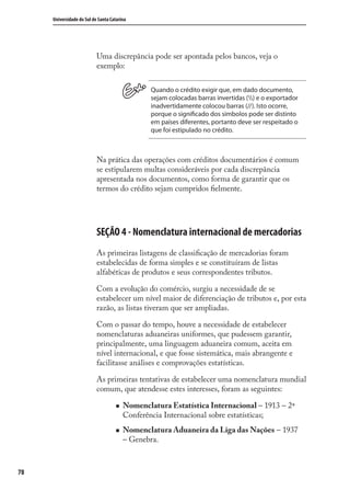 78
Universidade do Sul de Santa Catarina
Uma discrepância pode ser apontada pelos bancos, veja o
exemplo:
Quando o crédito exigir que, em dado documento,
sejam colocadas barras invertidas () e o exportador
inadvertidamente colocou barras (//). Isto ocorre,
porque o significado dos símbolos pode ser distinto
em países diferentes, portanto deve ser respeitado o
que foi estipulado no crédito.
Na prática das operações com créditos documentários é comum
se estipularem multas consideráveis por cada discrepância
apresentada nos documentos, como forma de garantir que os
termos do crédito sejam cumpridos ﬁelmente.
SEÇÃO 4 - Nomenclatura internacional de mercadorias
As primeiras listagens de classiﬁcação de mercadorias foram
estabelecidas de forma simples e se constituíram de listas
alfabéticas de produtos e seus correspondentes tributos.
Com a evolução do comércio, surgiu a necessidade de se
estabelecer um nível maior de diferenciação de tributos e, por esta
razão, as listas tiveram que ser ampliadas.
Com o passar do tempo, houve a necessidade de estabelecer
nomenclaturas aduaneiras uniformes, que pudessem garantir,
principalmente, uma linguagem aduaneira comum, aceita em
nível internacional, e que fosse sistemática, mais abrangente e
facilitasse análises e comprovações estatísticas.
As primeiras tentativas de estabelecer uma nomenclatura mundial
comum, que atendesse estes interesses, foram as seguintes:
Nomenclatura Estatística Internacional – 1913 – 2ª
Conferência Internacional sobre estatísticas;
Nomenclatura Aduaneira da Liga das Nações – 1937
– Genebra.
comercio_exterior_I.indb 78comercio_exterior_I.indb 78 12/9/2007 10:09:1912/9/2007 10:09:19
 