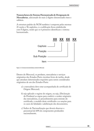 83
Comércio Exterior I
Unidade 3
Nomenclatura do Sistema Harmonizado de Designação de
Mercadorias, adicionado de mais 2 dígitos denominados item e
subitem.
A estrutura padrão da NCM também é composta pelas mesmas
21 seções e 96 capítulos, e a codiﬁcação ﬁcou estabelecida
com 8 dígitos, sendo que os 6 primeiros identiﬁcam o sistema
harmonizado.
ç
Estéreis do ácido de Isobutina X XXX X X XX
Capítulo
Posição
Sub Posição
Item
Dentro do Mercosul, os produtos, mercadorias e serviços
originários dos Estados-Parte circulam livres de tarifas, desde
que atendam determinados requisitos para serem considerados
originários de um dos Estados-Parte:
a mercadoria deve estar acompanhada do certiﬁcado de
Origem Mercosul;
seja aplicado o regime de origem, ou seja, (Declaração
do Produtor) as regras para conferir o caráter originário
das mercadorias, os procedimentos para emissão do
certiﬁcado, o modelo deste certiﬁcado e as sanções para
os casos de falsidade e adulteração dos documentos;
Índice de Nacionalização que deverá observar o
percentual de 60% de componentes produzidos
nacionalmente.
a)
b)
c)
Figura: 3.3: Estrutura da nomenclatura comum do Mercosul.
comercio_exterior_I.indb 83comercio_exterior_I.indb 83 12/9/2007 10:09:2012/9/2007 10:09:20
 