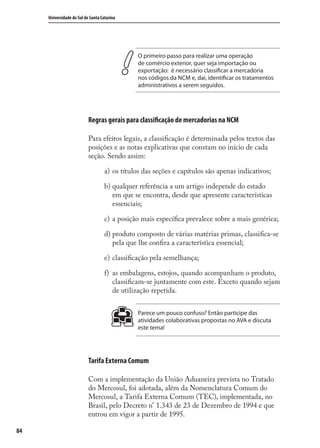 84
Universidade do Sul de Santa Catarina
O primeiro passo para realizar uma operação
de comércio exterior, quer seja importação ou
exportação: é necessário classificar a mercadoria
nos códigos da NCM e, daí, identificar os tratamentos
administrativos a serem seguidos.
Regras gerais para classificação de mercadorias na NCM
Para efeitos legais, a classiﬁcação é determinada pelos textos das
posições e as notas explicativas que constam no início de cada
seção. Sendo assim:
os títulos das seções e capítulos são apenas indicativos;
qualquer referência a um artigo independe do estado
em que se encontra, desde que apresente características
essenciais;
a posição mais especíﬁca prevalece sobre a mais genérica;
produto composto de várias matérias primas, classiﬁca-se
pela que lhe conﬁra a característica essencial;
classiﬁcação pela semelhança;
as embalagens, estojos, quando acompanham o produto,
classiﬁcam-se juntamente com este. Exceto quando sejam
de utilização repetida.
Parece um pouco confuso? Então participe das
atividades colaborativas propostas no AVA e discuta
este tema!
Tarifa Externa Comum
Com a implementação da União Aduaneira prevista no Tratado
do Mercosul, foi adotada, além da Nomenclatura Comum do
Mercosul, a Tarifa Externa Comum (TEC), implementada, no
Brasil, pelo Decreto n° 1.343 de 23 de Dezembro de 1994 e que
entrou em vigor a partir de 1995.
a)
b)
c)
d)
e)
f)
comercio_exterior_I.indb 84comercio_exterior_I.indb 84 12/9/2007 10:09:2112/9/2007 10:09:21
 