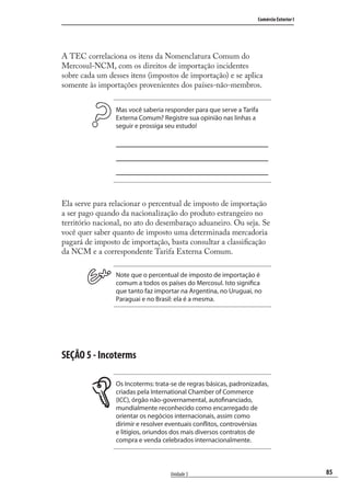 85
Comércio Exterior I
Unidade 3
A TEC correlaciona os itens da Nomenclatura Comum do
Mercosul-NCM, com os direitos de importação incidentes
sobre cada um desses itens (impostos de importação) e se aplica
somente às importações provenientes dos países-não-membros.
Mas você saberia responder para que serve a Tarifa
Externa Comum? Registre sua opinião nas linhas a
seguir e prossiga seu estudo!
Ela serve para relacionar o percentual de imposto de importação
a ser pago quando da nacionalização do produto estrangeiro no
território nacional, no ato do desembaraço aduaneiro. Ou seja. Se
você quer saber quanto de imposto uma determinada mercadoria
pagará de imposto de importação, basta consultar a classiﬁcação
da NCM e a correspondente Tarifa Externa Comum.
Note que o percentual de imposto de importação é
comum a todos os países do Mercosul. Isto significa
que tanto faz importar na Argentina, no Uruguai, no
Paraguai e no Brasil: ela é a mesma.
SEÇÃO 5 - Incoterms
Os Incoterms: trata-se de regras básicas, padronizadas,
criadas pela International Chamber of Commerce
(ICC), órgão não-governamental, autofinanciado,
mundialmente reconhecido como encarregado de
orientar os negócios internacionais, assim como
dirimir e resolver eventuais conflitos, controvérsias
e litígios, oriundos dos mais diversos contratos de
compra e venda celebrados internacionalmente.
comercio_exterior_I.indb 85comercio_exterior_I.indb 85 12/9/2007 10:09:2112/9/2007 10:09:21
 