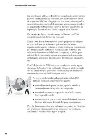 86
Universidade do Sul de Santa Catarina
De acordo com a ICC, os Incoterms são deﬁnidos como termos
padrões internacionais de comércio, que estabelecem os níveis
de responsabilidades e obrigações do vendedor e do comprador
num contrato internacional de compra e venda, no que se refere
ao pagamento de transporte, seguro e despesas decorrentes da
exportação de mercadorias desde a origem até o destino.
Os Incoterms foram primeiramente publicados em 1936,
compreendendo sete termos de comércio.
Desde 1953, foram feitas revisões com o propósito de adaptar
os termos de comércio às novas práticas internacionais,
especialmente àquelas voltadas às novas práticas de comunicação
por processamento eletrônico, racionalizando os termos em
relação às diversas modalidades de transporte; e, ainda, para
otimizá-los tecnicamente, quanto aos processos de manuseio,
embalagem, embarque, desembarque, desembaraço aduaneiro,
etc.
Em 1° de janeiro de 2000 entraram em vigor as atuais regras
oﬁciais da ICC, através da publicação 560, para a interpretação
dos 13 (treze) termos comerciais internacionais utilizadas nos
contratos internacionais de compra e venda.
As regras estabelecidas pela publicação 560 da CCI
deﬁnem condições indispensáveis quanto:
à transferência de posse, ou seja, quando e onde a
mercadoria estará disponível ao comprador;
ao meio de transporte - quem irá escolhê-lo e quem
deverá providenciá-lo;
ao momento em que ocorrerá a transferência de custos e
despesas adicionais do vendedor para o comprador.
Para facilitar o entendimento, os Incoterms podem ser divididos
em grupos por ordem crescente de obrigações do vendedor,
conforme é visualizado na ﬁgura a seguir.
comercio_exterior_I.indb 86comercio_exterior_I.indb 86 12/9/2007 10:09:2112/9/2007 10:09:21
 