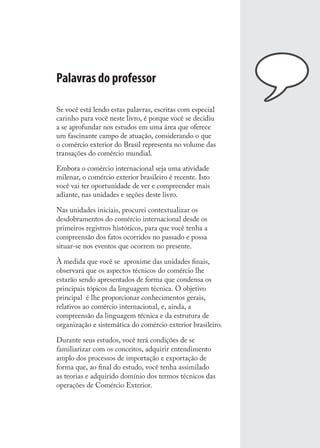 Palavras do professor
Se você está lendo estas palavras, escritas com especial
carinho para você neste livro, é porque você se decidiu
a se aprofundar nos estudos em uma área que oferece
um fascinante campo de atuação, considerando o que
o comércio exterior do Brasil representa no volume das
transações do comércio mundial.
Embora o comércio internacional seja uma atividade
milenar, o comércio exterior brasileiro é recente. Isto
você vai ter oportunidade de ver e compreender mais
adiante, nas unidades e seções deste livro.
Nas unidades iniciais, procurei contextualizar os
desdobramentos do comércio internacional desde os
primeiros registros históricos, para que você tenha a
compreensão dos fatos ocorridos no passado e possa
situar-se nos eventos que ocorrem no presente.
À medida que você se aproxime das unidades ﬁnais,
observará que os aspectos técnicos do comércio lhe
estarão sendo apresentados de forma que condensa os
principais tópicos da linguagem técnica. O objetivo
principal é lhe proporcionar conhecimentos gerais,
relativos ao comércio internacional, e, ainda, a
compreensão da linguagem técnica e da estrutura de
organização e sistemática do comércio exterior brasileiro.
Durante seus estudos, você terá condições de se
familiarizar com os conceitos, adquirir entendimento
amplo dos processos de importação e exportação de
forma que, ao ﬁnal do estudo, você tenha assimilado
as teorias e adquirido domínio dos termos técnicos das
operações de Comércio Exterior.
comercio_exterior_I.indb 9comercio_exterior_I.indb 9 12/9/2007 10:09:0112/9/2007 10:09:01
 