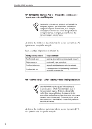 92
Universidade do Sul de Santa Catarina
CIP - Carriage And Insurance Paid To – Transporte e seguro pagos e
seguro pagos até o local designado
O termo CIP, utilizado em qualquer modalidade de
transporte, significa que o vendedor providencia
e paga o transporte internacional, mais o seguro
com cobertura mínima até o local designado, bem
como providencia, na origem, o desembaraço das
mercadorias para a exportação.
A síntese das condições indispensáveis no uso do Incoterm CIP é
apresentada no quadro a seguir.
Quadro 3.6: Condições indispensáveis no uso do Incoterm CIP.
Condições indispensáveis Responsabilidade
Transferência da posse na entrega da mercadoria a bordo do veículo de transporte
Meio de transporte providenciado e pago pelo vendedor
Transferência dos custos pagos pelo vendedor até o porto de destino designado
Transferência do risco
o vendedor assume os riscos até a entrega da mercadoria
sob custódia do transportador
CFR - Cost And Freight - Custo e Frete no porto de embarque designado
O Incoterm CFR significa que o vendedor deve
pagar os custos e o frete necessário para levar as
mercadorias até o porto de destino designado,
excluindo a responsabilidade do pagamento do
seguro internacional de perda e danos que correm por
conta do comprador a partir do momento em que a
mercadoria cruza a amurada do navio designado, no
porto de embarque.
A síntese das condições indispensáveis no uso do Incoterm CFR
são apresentados no quadro a seguir:
comercio_exterior_I.indb 92comercio_exterior_I.indb 92 12/9/2007 10:09:2212/9/2007 10:09:22
 