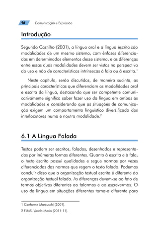 96   Comunicação e Expressão
Introdução
Segundo Castilho (2001), a língua oral e a língua escrita são
modalidades de um mesmo sistema, com ênfases diferencia-
das em determinados elementos desse sistema, e as diferenças
entre essas duas modalidades devem ser vistas na perspectiva
do uso e não de características intrínsecas à fala ou à escrita.1
Neste capítulo, serão discutidas, de maneira sucinta, as
principais características que diferenciam as modalidades oral
e escrita da língua, destacando que ser competente comuni-
cativamente significa saber fazer uso da língua em ambas as
modalidades e considerando que as situações de comunica-
ção exigem um comportamento linguístico diversificado dos
interlocutores numa e noutra modalidade.2
6.1 A Língua Falada
Textos podem ser escritos, falados, desenhados e representa-
dos por inúmeras formas diferentes. Quanto à escrita e à fala,
o texto escrito possui qualidades e segue normas por vezes
diferenciadas das normas que regem o texto falado. Podemos
concluir disso que a organização textual escrita é diferente da
organização textual falada. As diferenças devem-se ao fato de
termos objetivos diferentes ao falarmos e ao escrevermos. O
uso da língua em situações diferentes torna-a diferente para
1 Conforme Marcuschi (2001).
2 ELIAS, Vanda Maria (2011:11).
 