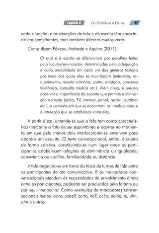 Capítulo 6   Da Oralidade À Escrita   97
cada situação, e as situações de fala e de escrita têm caracte-
rísticas semelhantes, mas também diferem muitas vezes.
Como dizem Fávero, Andrade e Aquino (2011):
O oral e o escrito se diferenciam por escolhas feitas
pelo locutor/enunciador, determinadas pela adequação
a cada modalidade em cada um dos gêneros textuais
por meio dos quais elas se manifestam (entrevista, re-
querimento, receita culinária, conto, atestado, conversa
telefônica, consulta médica etc.). Além disso, é preciso
observar a importância do suporte que permite a efetiva-
ção do texto (rádio, TV, internet, jornal, revista, outdoor
etc.), o contexto em que se encontram os interlocutores e
a interação que se estabelece entre eles.
A partir disso, entende-se que a fala tem como caracterís-
tica marcante o fato de ser espontânea e ocorrer no momen-
to em que pelo menos dois interlocutores se envolvem para
abordar um assunto. O texto conversacional, então, é criado
de forma coletiva, constituindo-se num lugar onde os parti-
cipantes estabelecem relações de dominância ou igualdade,
convivência ou conflito, familiaridade ou distância.
A fala organiza-se em torno da troca de turnos de fala entre
os participantes do ato comunicativo. E os marcadores con-
versacionais atendem às necessidades do envolvimento direto
entre os participantes, podendo ser produzidos pelo falante ou
por seu interlocutor. Como exemplos de marcadores conver-
sacionais temos: claro, sabe?, certo, né?, acho, então, aí, uhn,
ahn e outros.
 