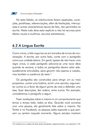98   Comunicação e Expressão
No texto falado, os interlocutores fazem repetições, corre-
ções, paráfrases, referenciações, além de hesitações, interrup-
ções e outras características típicas da fala, não permitidas na
escrita. Nesta tudo deve estar explícito e não há recursos para
efeitos visuais e auditivos, recursos extratextuais.
6.2 A Língua Escrita
Como vimos, a fala organiza-se em tomadas de turnos de con-
versação. A escrita, por outro lado, conta com o parágrafo
como sua unidade básica. Em geral, apesar de não haver uma
regra única, a cada parágrafo adiciona-se uma nova ideia
quando se escreve, e todos os parágrafos devem estar ade-
quadamente articulados, para garantir não apenas a coesão,
mas também a coerência do texto.3
Os parágrafos são construídos para atingir um ou mais
propósitos: contar uma história, emitir uma opinião, argumen-
tar contra ou a favor de algum ponto de vista e defender uma
tese, fazer descrições, dar ordens, entre outros. Por exemplo,
consideremos o parágrafo a seguir:
Fazer revelações sobre si mesmo é um comportamento que
temos o tempo todo, todos os dias. Quando você conversa
com uma pessoa, ela geralmente fala sobre si mesma. No
Twitter e no Facebook, as pessoas estão expondo o que pen-
sam ou sentem naquele momento. Alguns estudos mostram
3 A coerência e a coesão do texto serão estudadas, respectivamente, nos capítulos 7 e 8.
 