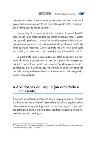 Capítulo 6   Da Oralidade À Escrita   99
que quanto mais você se abre para uma pessoa, mais você
gosta dela e mais ela gosta de você. Isso pode estar relaciona-
do à formação de laços sociais.4
Esse parágrafo dissertativo inicia com uma frase núcleo (tó-
pico frasal), que desencadeia as ideias subsequentes. A partir
do segundo período, o autor faz considerações sobre o com-
portamento comum entre as pessoas de gostarem muito de
falar sobre si mesmas. Como se trata de um texto publicado
em revista, as frases são curtas e objetivas, típicas desta mídia.
O parágrafo tem a qualidade de estar separado do res-
tante do texto e apresentar um recuo a partir da margem na
primeira linha. É composto por introdução, desenvolvimento e
conclusão, em muitos casos, mas também pode ser parte de
um texto em que desenvolva uma ideia apenas, não seguindo,
então, esse padrão.
6.3 
Variações da Língua (na oralidade e
na escrita)
É comum as pessoas pensarem que a língua falada é “errada”
e a língua escrita é “certa”. Isso reflete a cultura equivocada e
disseminada de que a língua escrita sempre segue os padrões
da gramática culta e de que esses padrões regem a única va-
riedade correta da língua.
4 Adaptado de http://veja.abril.com.br/noticia/ciencia/falar-sobre-si-mesmo-da-
-prazer-diz-estudo, em 10/05/2012.
 