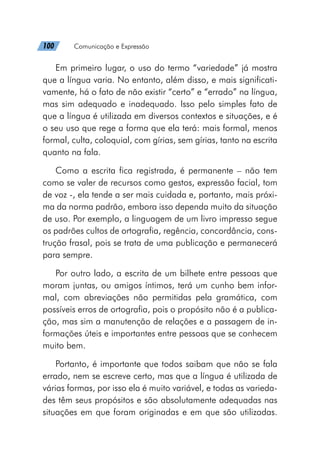 100   Comunicação e Expressão
Em primeiro lugar, o uso do termo “variedade” já mostra
que a língua varia. No entanto, além disso, e mais significati-
vamente, há o fato de não existir “certo” e “errado” na língua,
mas sim adequado e inadequado. Isso pelo simples fato de
que a língua é utilizada em diversos contextos e situações, e é
o seu uso que rege a forma que ela terá: mais formal, menos
formal, culta, coloquial, com gírias, sem gírias, tanto na escrita
quanto na fala.
Como a escrita fica registrada, é permanente – não tem
como se valer de recursos como gestos, expressão facial, tom
de voz -, ela tende a ser mais cuidada e, portanto, mais próxi-
ma da norma padrão, embora isso dependa muito da situação
de uso. Por exemplo, a linguagem de um livro impresso segue
os padrões cultos de ortografia, regência, concordância, cons-
trução frasal, pois se trata de uma publicação e permanecerá
para sempre.
Por outro lado, a escrita de um bilhete entre pessoas que
moram juntas, ou amigos íntimos, terá um cunho bem infor-
mal, com abreviações não permitidas pela gramática, com
possíveis erros de ortografia, pois o propósito não é a publica-
ção, mas sim a manutenção de relações e a passagem de in-
formações úteis e importantes entre pessoas que se conhecem
muito bem.
Portanto, é importante que todos saibam que não se fala
errado, nem se escreve certo, mas que a língua é utilizada de
várias formas, por isso ela é muito variável, e todas as varieda-
des têm seus propósitos e são absolutamente adequadas nas
situações em que foram originadas e em que são utilizadas.
 