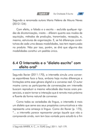 Capítulo 6   Da Oralidade À Escrita   101
Segundo a renomada autora Maria Helena de Moura Neves
(2012:134):
Com efeito, o falado e o escrito – excluída qualquer rigi-
dez de dicotomização, insisto – diferem quanto aos modos de
aquisição, métodos de produção, transmissão, recepção, e,
mesmo, estruturas de organização. E, se há diferenças consti-
tutivas de cada uma dessas modalidades, isso tem repercussão
no produto. Não por isso, porém, se dirá que alguma das
modalidades constitui um padrão único.
6.4 
O Internetês e o “dialeto escrito” com
efeito oral5
Segundo Xavier (2011:170), o internetês simula uma conver-
sa espontânea face a face, embora haja muitas diferenças e
limitações entre esse gênero digital e a conversa real. O autor
mostra como os participantes de conversações em internetês
buscam reproduzir a mesma velocidade das trocas orais pre-
senciais, e assim tornar a interação que é remota mais próxima
e fluente da forma natural de conversar.
Como todas as variedades da língua, o internetês é mais
um dialeto que serve aos seus propósitos comunicativos e não
representa uma ameaça à língua. Como diz Xavier (p. 175),
“... o internetês parece representar perigo àquele que não o
compreende ainda, nem tem boa vontade para estudá-lo a fim
5 Segundo XAVIER, A. C., in: ELIAS (org.) 2011: 167-179.
 