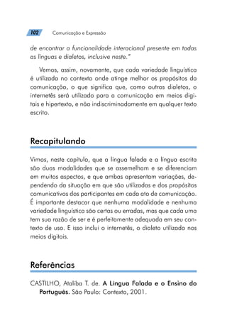 102   Comunicação e Expressão
de encontrar a funcionalidade interacional presente em todas
as línguas e dialetos, inclusive neste.”
Vemos, assim, novamente, que cada variedade linguística
é utilizada no contexto onde atinge melhor os propósitos da
comunicação, o que significa que, como outros dialetos, o
internetês será utilizado para a comunicação em meios digi-
tais e hipertexto, e não indiscriminadamente em qualquer texto
escrito.
Recapitulando
Vimos, neste capítulo, que a língua falada e a língua escrita
são duas modalidades que se assemelham e se diferenciam
em muitos aspectos, e que ambas apresentam variações, de-
pendendo da situação em que são utilizadas e dos propósitos
comunicativos dos participantes em cada ato de comunicação.
É importante destacar que nenhuma modalidade e nenhuma
variedade linguística são certas ou erradas, mas que cada uma
tem sua razão de ser e é perfeitamente adequada em seu con-
texto de uso. E isso inclui o internetês, o dialeto utilizado nos
meios digitais.
Referências
CASTILHO, Ataliba T. de. A Língua Falada e o Ensino do
Português. São Paulo: Contexto, 2001.
 