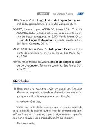 Capítulo 6   Da Oralidade À Escrita   103
ELIAS, Vanda Maria (Org.). Ensino de Língua Portuguesa:
oralidade, escrita, leitura. São Paulo: Contexto, 2011.
FÁVERO, Leonor Lopes, ANDRADE, Maria Lúcia C. V. O,
AQUINO, Zilda. Reflexões sobre oralidade e escrita no en-
sino de língua portuguesa. In: ELIAS, Vanda Maria (Org.),
Ensino de Língua Portuguesa: oralidade, escrita, leitura.
São Paulo: Contexto, 2011.
MARCUSCHI, Luiz Antônio. Da Fala para a Escrita: o trata-
mento da oralidade no ensino de língua. São Paulo: Cor-
tez, 2001.
NEVES, Maria Helena de Moura. Ensino de Língua e Vivên-
cia de Linguagem. Temas em confronto. São Paulo: Con-
texto, 2010.
Atividades
	1)	 Uma secretária executiva envia um e-mail ao Conselho
Gestor da empresa. Assinale a alternativa em que a lin-
guagem escrita está adequada a essa situação:
a) Senhores Gestores,
Venho por meio deste informar que a reunião marcada
para, o dia 29 de agosto, quarta-feira da, semana que vem,
está confirmada. Em anexo, a pauta. Aguardamos sugestões
adicionais de assuntos a serem discutidos na reunião.
Atenciosamente,
 