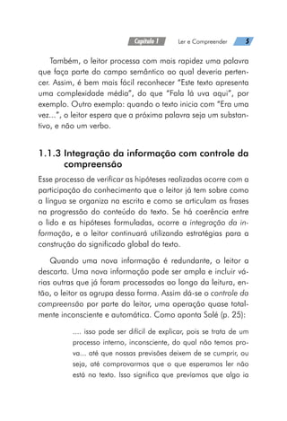 Capítulo 1   Ler e Compreender   5
Também, o leitor processa com mais rapidez uma palavra
que faça parte do campo semântico ao qual deveria perten-
cer. Assim, é bem mais fácil reconhecer “Este texto apresenta
uma complexidade média”, do que “Fala lá uva aqui”, por
exemplo. Outro exemplo: quando o texto inicia com “Era uma
vez...”, o leitor espera que a próxima palavra seja um substan-
tivo, e não um verbo.
1.1.3 
Integração da informação com controle da
compreensão
Esse processo de verificar as hipóteses realizadas ocorre com a
participação do conhecimento que o leitor já tem sobre como
a língua se organiza na escrita e como se articulam as frases
na progressão do conteúdo do texto. Se há coerência entre
o lido e as hipóteses formuladas, ocorre a integração da in-
formação, e o leitor continuará utilizando estratégias para a
construção do significado global do texto.
Quando uma nova informação é redundante, o leitor a
descarta. Uma nova informação pode ser ampla e incluir vá-
rias outras que já foram processadas ao longo da leitura, en-
tão, o leitor as agrupa dessa forma. Assim dá-se o controle da
compreensão por parte do leitor, uma operação quase total-
mente inconsciente e automática. Como aponta Solé (p. 25):
.... isso pode ser difícil de explicar, pois se trata de um
processo interno, inconsciente, do qual não temos pro-
va... até que nossas previsões deixem de se cumprir, ou
seja, até comprovarmos que o que esperamos ler não
está no texto. Isso significa que prevíamos que algo ia
 