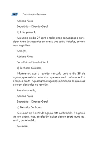 104   Comunicação e Expressão
Adriana Alves
Secretária – Direção Geral
b) Olá, pessoal,
A reunião do dia 29 sairá e todos estão convidados a parti-
cipar. Além dos assuntos em anexo que serão tratados, enviem
suas sugestões.
Abraços,
Adriana Alves
Secretária – Direção Geral
c) Senhores Gestores,
Informamos que a reunião marcada para o dia 29 de
agosto, quarta-feira da semana que vem, está confirmada. Em
anexo, a pauta. Aguardamos sugestões adicionais de assuntos
a serem discutidos na reunião.
Atenciosamente,
Adriana Alves
Secretária – Direção Geral
d) Prezados Senhores,
A reunião do dia 29 de agosto está confirmada, e a pauta
vai em anexo, mas, se alguém quiser discutir sobre outro as-
sunto, pode fazê-lo.
Até mais,
 