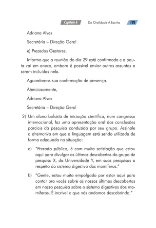Capítulo 6   Da Oralidade À Escrita   105
Adriana Alves
Secretária – Direção Geral
e) Prezados Gestores,
Informo que a reunião do dia 29 está confirmada e a pau-
ta vai em anexo, embora é possível enviar outros assuntos a
serem incluídas nela.
Aguardamos sua confirmação de presença.
Atenciosamente,
Adriana Alves
Secretária – Direção Geral
	2)	Um aluno bolsista de iniciação científica, num congresso
internacional, faz uma apresentação oral das conclusões
parciais da pesquisa conduzida por seu grupo. Assinale
a alternativa em que a linguagem está sendo utilizada de
forma adequada na situação:
a)	 “Prezado público, é com muita satisfação que estou
aqui para divulgar as últimas descobertas do grupo de
pesquisa X, da Universidade Y, em suas pesquisas a
respeito do sistema digestivo dos mamíferos.”
b)	 “Gente, estou muito empolgado por estar aqui para
contar pra vocês sobre as nossas últimas descobertas
em nossa pesquisa sobre o sistema digestivos dos ma-
míferos. É incrível o que nós andamos descobrindo.”
 