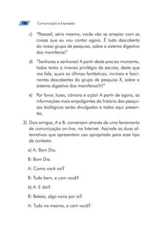 106   Comunicação e Expressão
c)	 “Pessoal, sério mesmo, vocês vão se arrepiar com as
coisas que eu vou contar agora. É tudo descoberta
do nosso grupo de pesquisa, sobre o sistema digestivo
dos mamíferos!”
d)	 “Senhores e senhoras! A partir deste preciso momento,
todos terão o imenso privilégio de escutar, deste que
vos fala, quais as últimas fantásticas, incríveis e fasci-
nantes descobertas do grupo de pesquisa X, sobre o
sistema digestivo dos mamíferos!!!!”
e)	 Por favor, luzes, câmara e ação! A partir de agora, as
informações mais empolgantes da história das pesqui-
sas biológicas serão divulgadas a todos aqui presen-
tes.
	3)	 Dois amigos, A e B, conversam através de uma ferramenta
de comunicação on-line, na Internet. Assinale as duas al-
ternativas que apresentam uso apropriado para esse tipo
de contexto:
a) A: Bom Dia.
B: Bom Dia.
A: Como você vai?
B: Tudo bem, e com você?
b) A: E daí?
B: Beleza, algo novo por aí?
A: Tudo na mesma, e com você?
 