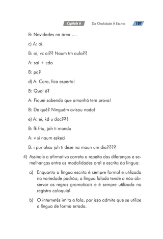 Capítulo 6   Da Oralidade À Escrita   107
B: Novidades na área.....
c) A: oi.
B: oi, vc aí?? Naum tm aula??
A: sai + cdo
B: pq?
d) A: Cara, fica esperto!
B: Qual é?
A: Fiquei sabendo que amanhã tem prova!
B: De quê? Ninguém avisou nada!
e) A: ei, kd u doc???
B: fk friu, jah ti mandu
A: v si naum eskeci
B: i pur aksu jah ti dexe na maun um dia????
	4)	 Assinale a afirmativa correta a repeito das diferenças e se-
melhanças entre as modalidades oral e escrita da língua:
a)	 Enquanto a língua escrita é sempre formal e utilizada
na variedade padrão, a língua falada tende a não ob-
servar as regras gramaticais e é sempre utilizada no
registro coloquial.
b)	 O internetês imita a fala, por isso admite que se utilize
a língua de forma errada.
 