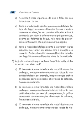108   Comunicação e Expressão
c)	 A escrita é mais importante do que a fala, por isso
tende a ser correta.
d)	 Tanto a modalidade escrita, quanto a modalidade fa-
lada da língua assumem diferentes formas e variam
conforme as situações em que são utilizadas, e isso é
conhecido por todos e admitido tanto por gramáticos,
quanto por falantes da língua, não havendo precon-
ceito contra quem não domina a norma padrão.
e)	 Tanto a modalidade falada quanto a escrita têm regras
próprias, que variam de acordo com a situação e o
contexto. Ambas são utilizadas nas diferentes varieda-
des linguísticas e nos diferentes níveis de formalidade.
	5)	 Assinale a alternativa que explica a frase “Internetês: diale-
to escrito com efeito oral”.
a)	 O internetês é uma variedade da modalidade escrita
da língua, mas apresenta características típicas da mo-
dalidade falada, por exemplo, a representação gráfica
de recursos como entonação, abreviação de palavras,
frases e sons da fala.
b)	 O internetês é uma variedade da modalidade falada
da língua, mas apresenta características típicas da mo-
dalidade escrita, por exemplo, a representação gráfica
de recursos como entonação, abreviação de palavras,
frases e sons da fala.
c)	 O internetês é uma variedade da modalidade escrita
da língua, mas apresenta características típicas da mo-
 