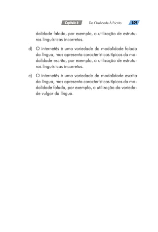 Capítulo 6   Da Oralidade À Escrita   109
dalidade falada, por exemplo, a utilização de estrutu-
ras linguísticas incorretas.
d)	 O internetês é uma variedade da modalidade falada
da língua, mas apresenta características típicas da mo-
dalidade escrita, por exemplo, a utilização de estrutu-
ras linguísticas incorretas.
e)	 O internetês é uma variedade da modalidade escrita
da língua, mas apresenta características típicas da mo-
dalidade falada, por exemplo, a utilização da varieda-
de vulgar da língua.
 
