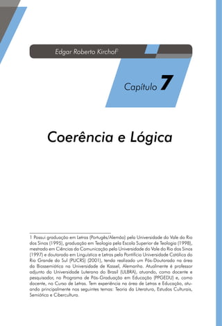 ??????????
Capítulo ?
Coerência e Lógica1
1 Possui graduação em Letras (Portugês/Alemão) pela Universidade do Vale do Rio
dos Sinos (1995), graduação em Teologia pela Escola Superior de Teologia (1998),
mestrado em Ciências da Comunicação pela Universidade do Vale do Rio dos Sinos
(1997) e doutorado em Linguística e Letras pela Pontifícia Universidade Católica do
Rio Grande do Sul (PUCRS) (2001), tendo realizado um Pós-Doutorado na área
da Biossemiótica na Universidade de Kassel, Alemanha. Atualmente é professor
adjunto da Universidade Luterana do Brasil (ULBRA), atuando, como docente e
pesquisador, no Programa de Pós-Graduação em Educação (PPGEDU) e, como
docente, no Curso de Letras. Tem experiência na área de Letras e Educação, atu-
ando principalmente nos seguintes temas: Teoria da Literatura, Estudos Culturais,
Semiótica e Cibercultura.
Edgar Roberto Kirchof1
Capítulo 7
 