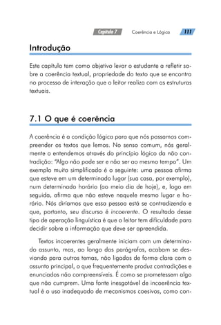 Capítulo 7   Coerência e Lógica   111
Introdução
Este capítulo tem como objetivo levar o estudante a refletir so-
bre a coerência textual, propriedade do texto que se encontra
no processo de interação que o leitor realiza com as estruturas
textuais.
7.1 O que é coerência
A coerência é a condição lógica para que nós possamos com-
preender os textos que lemos. No senso comum, nós geral-
mente a entendemos através do princípio lógico da não con-
tradição: “Algo não pode ser e não ser ao mesmo tempo”. Um
exemplo muito simplificado é o seguinte: uma pessoa afirma
que esteve em um determinado lugar (sua casa, por exemplo),
num determinado horário (ao meio dia de hoje), e, logo em
seguida, afirma que não esteve naquele mesmo lugar e ho-
rário. Nós diríamos que essa pessoa está se contradizendo e
que, portanto, seu discurso é incoerente. O resultado desse
tipo de operação linguística é que o leitor tem dificuldade para
decidir sobre a informação que deve ser apreendida.
Textos incoerentes geralmente iniciam com um determina-
do assunto, mas, ao longo dos parágrafos, acabam se des-
viando para outros temas, não ligados de forma clara com o
assunto principal, o que frequentemente produz contradições e
enunciados não compreensíveis. É como se prometessem algo
que não cumprem. Uma fonte inesgotável de incoerência tex-
tual é o uso inadequado de mecanismos coesivos, como con-
 