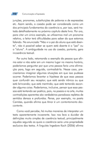 112   Comunicação e Expressão
junções, pronomes, substituições de palavras e de expressões
etc. Assim sendo, a coesão pode ser considerada como um
dos principais fundamentos da coerência e, por isso, será tra-
tada detalhadamente no próximo capítulo deste livro. Por ora,
para citar um único exemplo, se utilizarmos mal um pronome
relativo, o leitor terá dificuldades para saber do que estamos
falando. No enunciado “Não vi o pai do aluno que está doen-
te”, não é possível saber se quem está doente é o “pai” ou
o “aluno”. A ambiguidade no uso da coesão, portanto, gera
incoerência textual.
Por outro lado, retomando o exemplo da pessoa que afir-
ma estar e não estar em um mesmo lugar no mesmo horário,
poderíamos perguntar por que uma pessoa faria uma afirma-
ção para, logo em seguida, contradizê-la. Nesse caso, pre-
cisaríamos imaginar algumas situações em que isso pudesse
ocorrer. Poderíamos levantar a hipótese de que essa pessoa
quer confundir seu receptor; que está sendo irônica ou que
está brincando; que está mentindo; que está tentando escon-
der alguma coisa. Poderíamos, inclusive, pensar que essa pes-
soa está tentando ser poética, pois, na poesia e na arte, muitas
contradições aparentes são verdadeiros paradoxos repletos de
sentidos densos e profundos. Pense, por exemplo, no poeta
Camões, quando afirma que Amor é um contentamento des-
contente.
Como você percebe, há muitas maneiras de interpretar um
texto aparentemente incoerente. Isso nos leva a duvidar de
definições muito simples de coerência textual, principalmente
aquelas segundo as quais a coerência seria uma propriedade
exclusiva dos textos. A linguísta Ingedore Koch (2006) afirma
 