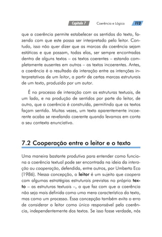 Capítulo 7   Coerência e Lógica   113
que a coerência permite estabelecer os sentidos do texto, fa-
zendo com que este possa ser interpretado pelo leitor. Con-
tudo, isso não quer dizer que as marcas da coerência sejam
estáticas e que possam, todas elas, ser sempre encontradas
dentro de alguns textos – os textos coerentes – estando com-
pletamente ausentes em outros – os textos incoerentes. Antes,
a coerência é o resultado da interação entre as intenções in-
terpretativas de um leitor, a partir de certas marcas estruturais
de um texto, produzido por um autor.
É no processo de interação com as estruturas textuais, de
um lado, e na produção de sentidos por parte do leitor, de
outro, que a coerência é construída, permitindo que os textos
façam sentido. Muitas vezes, um texto aparentemente incoe-
rente acaba se revelando coerente quando levamos em conta
o seu contexto enunciativo.
7.2 Cooperação entre o leitor e o texto
Uma maneira bastante produtiva para entender como funcio-
na a coerência textual pode ser encontrada na ideia da intera-
ção ou cooperação, defendida, entre outros, por Umberto Eco
(1986). Nessa concepção, o leitor é um sujeito que coopera
com algumas estratégias estruturais previstas no próprio tex-
to – as estruturas textuais –, o que faz com que a coerência
não seja mais definida como uma mera característica do texto,
mas como um processo. Essa concepção também evita o erro
de considerar o leitor como único responsável pela coerên-
cia, independentemente dos textos. Se isso fosse verdade, nós
 