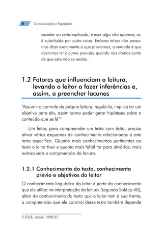 6   Comunicação e Expressão
suceder ou seria explicado, e esse algo não aparece, ou
é substituído por outra coisa. Embora talvez não possa-
mos dizer exatamente o que prevíamos, a verdade é que
devíamos ter alguma previsão quando nos damos conta
de que esta não se realiza.
1.2 
Fatores que influenciam a leitura,
levando o leitor a fazer inferências e,
assim, a preencher lacunas
“Assumir o controle da própria leitura, regulá-la, implica ter um
objetivo para ela, assim como poder gerar hipóteses sobre o
conteúdo que se lê”5
Um leitor, para compreender um texto com êxito, precisa
ativar vários esquemas de conhecimento relacionados a este
texto específico. Quanto mais conhecimentos pertinentes ao
texto o leitor tiver e quanto mais hábil for para ativá-los, mais
exitosa será a compreensão da leitura.
1.2.1 
Conhecimento do texto, conhecimento
prévio e objetivos do leitor
O conhecimento linguístico do leitor é parte do conhecimento
que ele utiliza na interpretação da leitura. Segundo Solé (p.40),
além do conhecimento do texto que o leitor tem à sua frente,
a compreensão que ele constrói desse texto também depende
5 SOLÉ, Isabel, 1998:27.
 