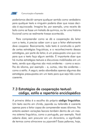 114   Comunicação e Expressão
poderíamos decidir sempre qualquer sentido como verdadeiro
para qualquer texto e ninguém poderia dizer que nossa deci-
são é equivocada. Imagine ler, por exemplo, uma receita de
bolo como se fosse um tratado de química, ou ler uma história
ficcional como se realmente tivesse acontecido.
Para compreender como se dá a cooperação do leitor
com o texto, é preciso saber com o que o leitor efetivamente
deve cooperar. Basicamente, todo texto é construído a partir
de certas estratégias linguísticas, e o reconhecimento dessas
estratégias, por parte do leitor, é um pressuposto sine qua non
para que o texto faça algum sentido. É importante dizer que
há muitas estratégias textuais e discursivas mobilizadas em um
texto, sendo que algumas são mais evidentes – como a esco-
lha do idioma, por exemplo – e, outras, não tão evidentes –
como o estilo. A seguir, serão abordadas apenas algumas das
estratégias pressupostas em um texto para que seja lido como
coerente.
7.3 
Estratégias de cooperação textual:
código, estilo e repertório enciclopédico
A primeira delas é a escolha do próprio código linguístico.
Um texto escrito em chinês, japonês ou tailandês é coerente
apenas para o leitor capaz de compreender esses idiomas. No
entanto existem variações lexicais também dentro de um mes-
mo sistema linguístico, como o português, por exemplo. Você
saberia dizer, sem procurar em um dicionário, o significado
de termos como almocreve ou piparote? Essas palavras, hoje,
 