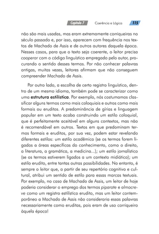 Capítulo 7   Coerência e Lógica   115
não são mais usadas, mas eram extremamente corriqueiras no
século passado e, por isso, aparecem com frequência nos tex-
tos de Machado de Assis e de outros autores daquela época.
Nesses casos, para que o texto seja coerente, o leitor precisa
cooperar com o código linguístico empregado pelo autor, pro-
curando o sentido desses termos. Por não conhecer palavras
antigas, muitas vezes, leitores afirmam que não conseguem
compreender Machado de Assis.
Por outro lado, a escolha de certo registro linguístico, den-
tro de um mesmo idioma, também pode se caracterizar como
uma estrutura estilística. Por exemplo, nós costumamos clas-
sificar alguns termos como mais coloquiais e outros como mais
formais ou eruditos. A predominância de gírias e linguagem
popular em um texto acaba construindo um estilo coloquial,
que é perfeitamente aceitável em alguns contextos, mas não
é recomendável em outros. Textos em que predominam ter-
mos formais e eruditos, por sua vez, podem estar revelando
diferentes estilos: um estilo acadêmico (se os termos forem li-
gados a áreas específicas do conhecimento, como o direito,
a literatura, a gramática, a medicina...); um estilo jornalístico
(se os termos estiverem ligados a um contexto midiático); um
estilo erudito, entre tantas outras possibilidades. No entanto, é
sempre o leitor que, a partir de seu repertório cognitivo e cul-
tural, atribui um sentido de estilo para essas marcas textuais.
Por exemplo, no caso de Machado de Assis, um leitor de hoje
poderia considerar o emprego dos termos piparote e almocre-
ve como um registro estilístico erudito, mas um leitor contem-
porâneo a Machado de Assis não consideraria essas palavras
necessariamente como eruditas, pois eram de uso corriqueiro
àquela época!
 
