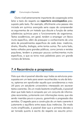 116   Comunicação e Expressão
Outro nível extremamente importante de cooperação entre
leitor e texto diz respeito ao repertório enciclopédico pres-
suposto pelo texto. Por exemplo, dificilmente uma pessoa não
iniciada em química avançada seria capaz de compreender
os argumentos de um tratado que discute a função de certas
substâncias químicas para o funcionamento de organismos.
Textos acadêmicos, em geral, tendem a empregar um léxico
muito específico, além de pressupor o conhecimento de uma
série de procedimentos específicos de cada área: medicina,
direito, filosofia, biologia, entre tantos outros. Por outro lado,
textos voltados para grandes públicos, como jornais e revistas
populares, tendem a pressupor poucos conhecimentos muito
específicos, o que os torna mais palatáveis para um grande
número de leitores.
7.4 Recorrência e progressão
Visto que não é possível abordar aqui todas as estruturas pres-
supostas em um texto para serem reconhecidas no ato da leitu-
ra, optamos em aprofundar aquela que consideramos a mais
útil para um estudante universitário interessado em escrever
textos coerentes. De um modo bastante simplificado, é possível
dizer que todo texto é composto por um conjunto de informa-
ções recorrentes, juntamente com informações novas, que vão
sendo inseridas pouco a pouco, garantindo a progressão dos
sentidos. O segredo para a construção de um texto coerente é
justamente o equilíbrio entre essas duas instâncias. De modo
muito simplificado, é possível dizer que a primeira decisão a
ser tomada quanto à escrita diz respeito ao assunto princi-
 