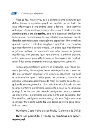 118   Comunicação e Expressão
Você já leu, neste livro, que o gênero é uma estrutura que
define inúmeros aspectos quanto ao sentido de um texto. Se
essa informação é importante para a leitura – pois permite
antecipar vários sentidos pressupostos – ela é ainda mais im-
portante para o ato da escrita, pois não é possível produzir um
texto sem o conhecimento das características estruturais consi-
deradas essenciais para cada gênero específico. Um jornalista
que não domina a estrutura do gênero jornalístico, um ensaísta
que não domina o gênero ensaio, um poeta que não domina
o gênero poético, um estudante que não domina o gênero
acadêmico, um cronista que não domina o gênero crônica,
entre outros exemplos, dificilmente serão capazes de produzir
textos lidos como coerentes em seus respectivos contextos.
Textos argumentativos podem se desdobrar em vários gê-
neros (ensaios, dissertações, teses, monografias etc.), mas to-
dos eles precisam respeitar uma estrutura específica, na qual
é indispensável que o leitor possa reconhecer a tomada de
posição (chamada geralmente de tese) por parte do autor, se-
guida de seus argumentos. Uma estrutura simplificada do tex-
to argumentativo geralmente apresenta a tese já no primeiro
parágrafo e faz uso dos demais parágrafos para apresentar
os argumentos, geralmente um argumento por parágrafo. Por
fim, o último parágrafo faz um reforço da tese. Vejamos como
o senador Humberto Costa fez uso dessa estrutura para cons-
truir seu texto:
Humberto Costa (Folha de São Paulo, 12 de maio de 2012)
Deve ser permitida a venda de remédios em super-
mercados?
 